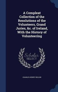 Cover image for A Compleat Collection of the Resolutions of the Volunteers, Grand Juries, &C. of Ireland, with the History of Volunteering