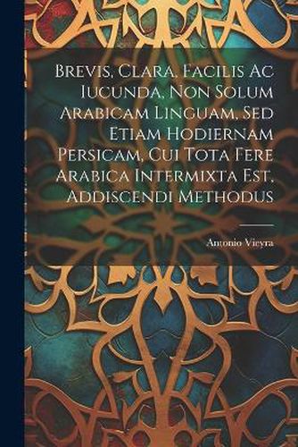 Cover image for Brevis, Clara, Facilis Ac Iucunda, Non Solum Arabicam Linguam, Sed Etiam Hodiernam Persicam, Cui Tota Fere Arabica Intermixta Est, Addiscendi Methodus