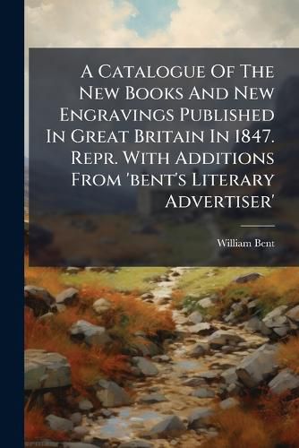 Cover image for A Catalogue of the New Books and New Engravings Published in Great Britain in 1847. Repr. with Additions from 'Bent's Literary Advertiser'.