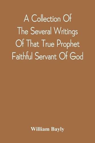 Cover image for A Collection Of The Several Writings Of That True Prophet Faithful Servant Of God, And Sufferer For The Testimony Of Jesus, William Bayly Who Finished His Testimony And Laid Down His Head In Peace With The Lord, The First Day Of The Fourth Month, In The Year