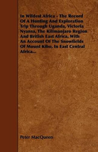 Cover image for In Wildest Africa - The Record Of A Hunting And Exploration Trip Through Uganda, Victoria Nyansa, The Kilimanjaro Region And British East Africa, With An Account Of The Snowfields Of Mount Kibo, In East Central Africa...