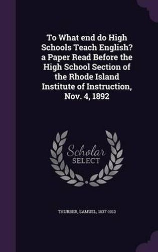 To What End Do High Schools Teach English? a Paper Read Before the High School Section of the Rhode Island Institute of Instruction, Nov. 4, 1892