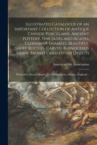 Cover image for Illustrated Catalogue of an Important Collection of Antique Chinese Porcelains, Ancient Pottery, Fine Jades and Agates, Cloisonne Enamels, Beautiful Snuff Bottles, Carved Rhinoceros Horn, Bronzes and Other Objects: Formed by Ernest Marsh, J.P. Of...