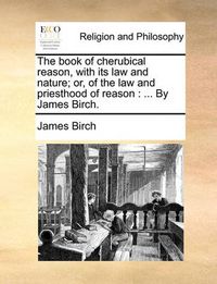 Cover image for The Book of Cherubical Reason, with Its Law and Nature; Or, of the Law and Priesthood of Reason: By James Birch.