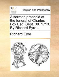 Cover image for A Sermon Preach'd at the Funeral of Charles Fox Esq; Sept. 30. 1713. by Richard Eyre...