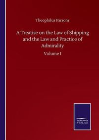 Cover image for A Treatise on the Law of Shipping and the Law and Practice of Admirality: Volume I