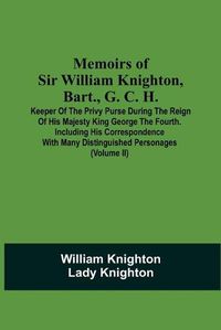 Cover image for Memoirs Of Sir William Knighton, Bart., G. C. H.: Keeper Of The Privy Purse During The Reign Of His Majesty King George The Fourth. Including His Correspondence With Many Distinguished Personages (Volume Ii)