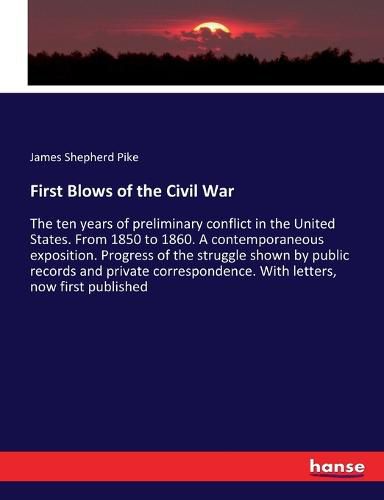 First Blows of the Civil War: The ten years of preliminary conflict in the United States. From 1850 to 1860. A contemporaneous exposition. Progress of the struggle shown by public records and private correspondence. With letters, now first published