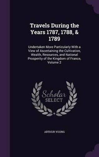 Travels During the Years 1787, 1788, & 1789: Undertaken More Particularly with a View of Ascertaining the Cultivation, Wealth, Resources, and National Prosperity of the Kingdom of France, Volume 2