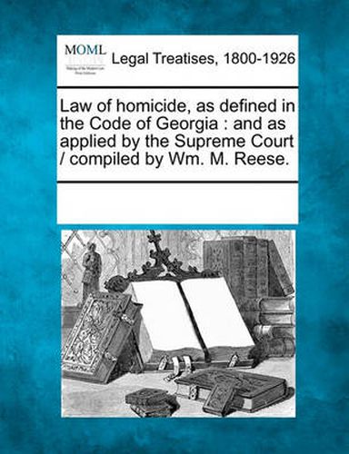 Law of Homicide, as Defined in the Code of Georgia: And as Applied by the Supreme Court / Compiled by Wm. M. Reese.