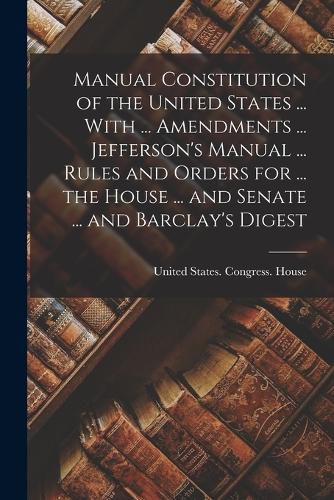 Cover image for Manual Constitution of the United States ... With ... Amendments ... Jefferson's Manual ... Rules and Orders for ... the House ... and Senate ... and Barclay's Digest