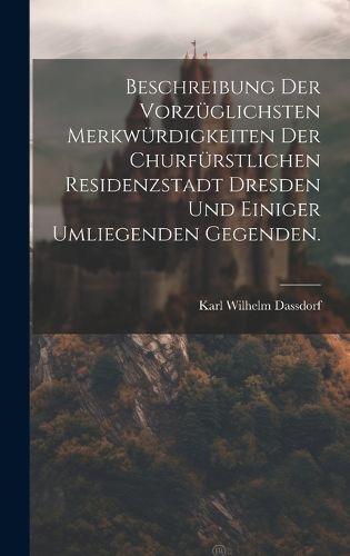 Cover image for Beschreibung der vorzueglichsten Merkwuerdigkeiten der churfuerstlichen Residenzstadt Dresden und einiger umliegenden Gegenden.