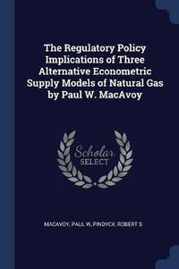 Cover image for The Regulatory Policy Implications of Three Alternative Econometric Supply Models of Natural Gas by Paul W. MacAvoy