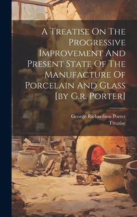 Cover image for A Treatise On The Progressive Improvement And Present State Of The Manufacture Of Porcelain And Glass [by G.r. Porter]