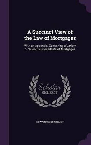 Cover image for A Succinct View of the Law of Mortgages: With an Appendix, Containing a Variety of Scientific Precedents of Mortgages