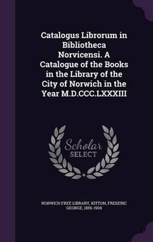 Catalogus Librorum in Bibliotheca Norvicensi. a Catalogue of the Books in the Library of the City of Norwich in the Year M.D.CCC.LXXXIII