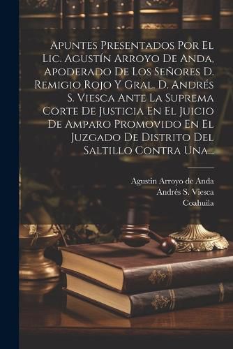 Cover image for Apuntes Presentados Por El Lic. Agustin Arroyo De Anda, Apoderado De Los Senores D. Remigio Rojo Y Gral. D. Andres S. Viesca Ante La Suprema Corte De Justicia En El Juicio De Amparo Promovido En El Juzgado De Distrito Del Saltillo Contra Una...