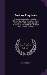 Cover image for Serious Enquiries: Or, Important Questions Relative to This World and That Which Is to Come; To Which Are Added, Reflections on Mortality Occasioned by the Death of REV. Thomas Spencer