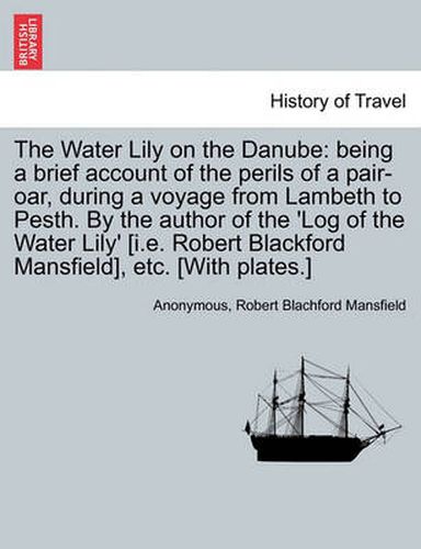 Cover image for The Water Lily on the Danube: Being a Brief Account of the Perils of a Pair-Oar, During a Voyage from Lambeth to Pesth. by the Author of the 'Log of the Water Lily' [I.E. Robert Blackford Mansfield], Etc. [With Plates.]