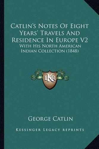 Catlin's Notes of Eight Years' Travels and Residence in Eurocatlin's Notes of Eight Years' Travels and Residence in Europe V2 Pe V2: With His North American Indian Collection (1848) with His North American Indian Collection (1848)