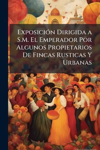 Cover image for ExposiciA3n Dirigida a S.M. El Emperador Por Algunos Propietarios De Fincas Rusticas Y Urbanas