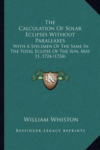 Cover image for The Calculation of Solar Eclipses Without Parallaxes: With a Specimen of the Same in the Total Eclipse of the Sun, May 11, 1724 (1724)