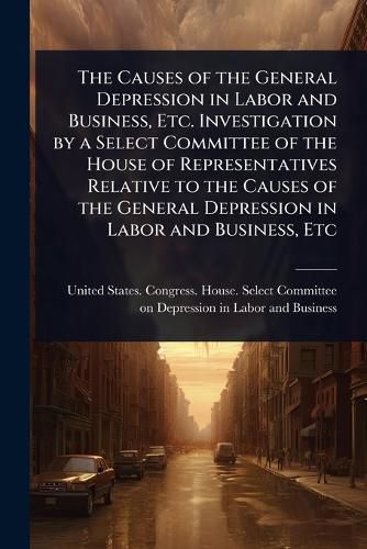 Cover image for The Causes of the General Depression in Labor and Business, Etc. Investigation by a Select Committee of the House of Representatives Relative to the Causes of the General Depression in Labor and Business, Etc