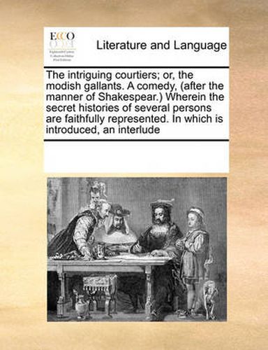 Cover image for The Intriguing Courtiers; Or, the Modish Gallants. a Comedy, (After the Manner of Shakespear.) Wherein the Secret Histories of Several Persons Are Faithfully Represented. in Which Is Introduced, an Interlude