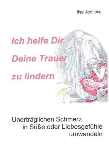 Cover image for Ich helfe Dir Deine Trauer zu lindern: Unertraglichen Schmerz in Susse oder Liebesgefuhle umwandeln