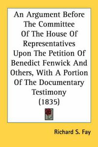 Cover image for An Argument Before the Committee of the House of Representatives Upon the Petition of Benedict Fenwick and Others, with a Portion of the Documentary Testimony (1835)