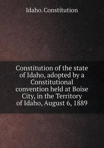 Cover image for Constitution of the State of Idaho, Adopted by a Constitutional Convention Held at Boise City, in the Territory of Idaho, August 6, 1889