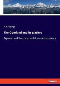 Cover image for The Oberland and its glaciers: Explored and illustrated with ice-axe and camera