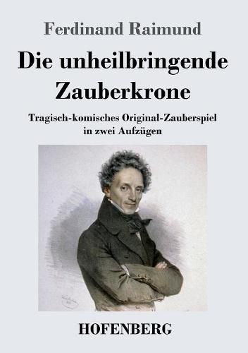 Cover image for Die unheilbringende Zauberkrone oder Koenig ohne Reich, Held ohne Mut, Schoenheit ohne Jugend: Tragisch-komisches Original-Zauberspiel in zwei Aufzugen