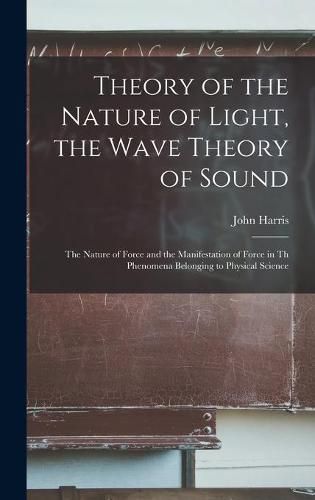 Cover image for Theory of the Nature of Light, the Wave Theory of Sound [microform]: the Nature of Force and the Manifestation of Force in Th Phenomena Belonging to Physical Science