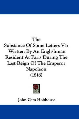 Cover image for The Substance of Some Letters V1: Written by an Englishman Resident at Paris During the Last Reign of the Emperor Napoleon (1816)