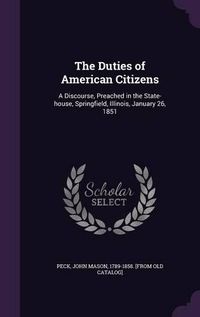 Cover image for The Duties of American Citizens: A Discourse, Preached in the State-House, Springfield, Illinois, January 26, 1851