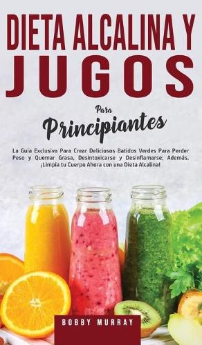 Dieta Alcalina y Jugos Para Principiantes: La Guia exclusiva para crear deliciosos Batidos Verdes para Perder Peso y Quemar Grasa, Desintoxicarse y Desinflamarse; Ademas, !Limpia tu Cuerpo Ahora con una Dieta Alcalina!