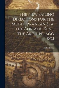 Cover image for The New Sailing Directions for the Mediterranean Sea, the Adriatic Sea ... the Archipelago [&c.]