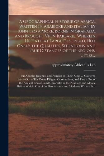 A Geographical Historie of Africa, Written in Arabicke and Italian by Iohn Leo a More, Borne in Granada, and Brought Vp in Barbarie. Wherein He Hath at Large Described, Not Onely the Qualities, Situations, and True Distances of the Regions, Cities, ...