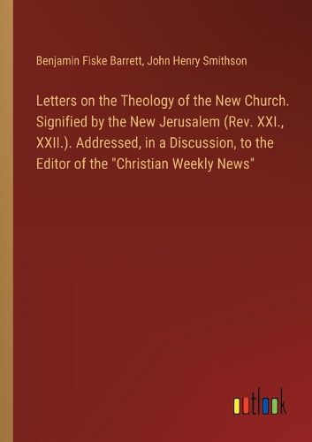 Letters on the Theology of the New Church. Signified by the New Jerusalem (Rev. XXI., XXII.). Addressed, in a Discussion, to the Editor of the "Christian Weekly News"