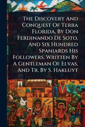 Cover image for The Discovery And Conquest Of Terra Florida, By Don Ferdinando De Soto, And Six Hundred Spaniards His Followers. Written By A Gentleman Of Elvas, And Tr. By S. Hakluyt