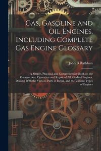 Cover image for Gas, Gasoline and oil Engines, Including Complete gas Engine Glossary; a Simple, Practical and Comprehensive Book on the Construction, Operation and Repair of all Kinds of Engines. Dealing With the Various Parts in Detail, and the Various Types of Engines