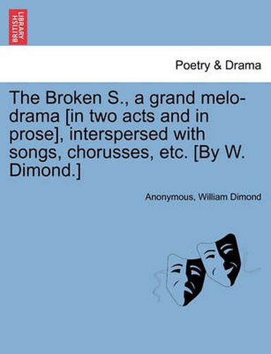 Cover image for The Broken S., a Grand Melo-Drama [in Two Acts and in Prose], Interspersed with Songs, Chorusses, Etc. [by W. Dimond.]