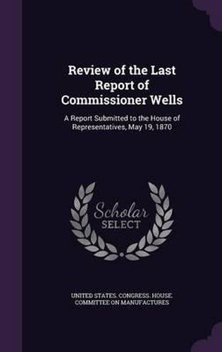 Cover image for Review of the Last Report of Commissioner Wells: A Report Submitted to the House of Representatives, May 19, 1870