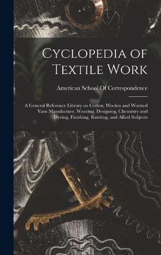 Cover image for Cyclopedia of Textile Work; a General Reference Library on Cotton, Woolen and Worsted Yarn Manufacture, Weaving, Designing, Chemistry and Dyeing, Finishing, Knitting, and Allied Subjects