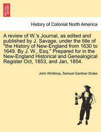 Cover image for A Review of W.'s Journal, as Edited and Published by J. Savage, Under the Title of the History of New-England from 1630 to 1649. by J. W., Esq. Prepared for in the New-England Historical and Genealogical Register Oct, 1853, and Jan, 1854.