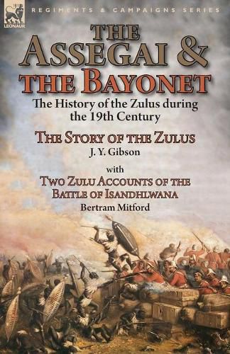 The Assegai and the Bayonet: the History of the Zulus during the 19th Century-The Story of the Zulus by J. Y. Gibson, With Two Zulu Accounts of the Battle of Isandhlwana by Bertram Mitford