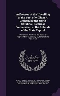 Cover image for Addresses at the Unveiling of the Bust of William A. Graham by the North Carolina Historical Commission in the Rotunda of the State Capitol: Delivered in the Hall of the House of Representatives, January 12, 1910 Volume No.8 in V.1