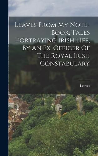 Cover image for Leaves From My Note-book, Tales Portraying Irish Life, By An Ex-officer Of The Royal Irish Constabulary