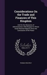 Cover image for Considerations on the Trade and Finances of This Kingdom: And on the Measures of Administration, with Respect to Those Great National Objects Since the Conclusion of the Peace